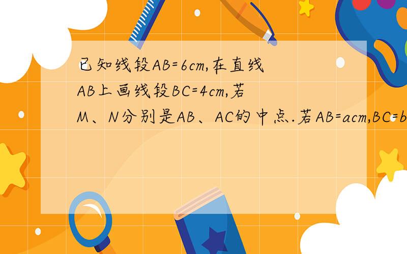 已知线段AB=6cm,在直线AB上画线段BC=4cm,若M、N分别是AB、AC的中点.若AB=acm,BC=bcm,其它