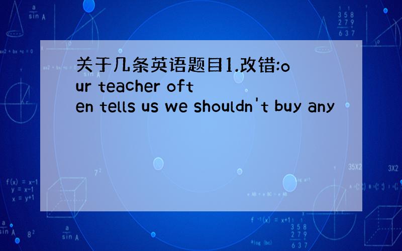关于几条英语题目1.改错:our teacher often tells us we shouldn't buy any
