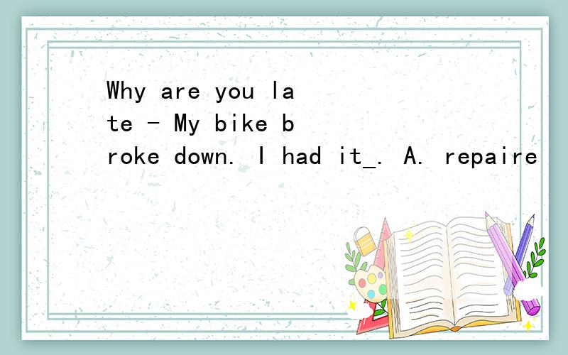 Why are you late - My bike broke down. I had it_. A. repaire