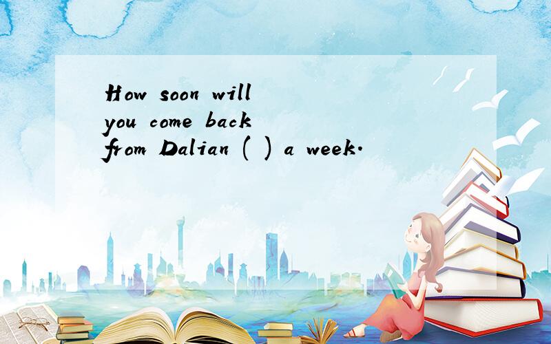 How soon will you come back from Dalian ( ) a week.