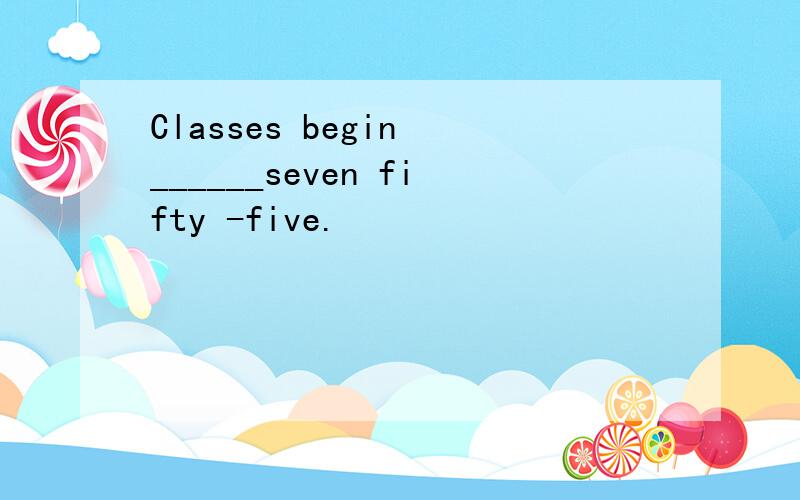 Classes begin ______seven fifty -five.
