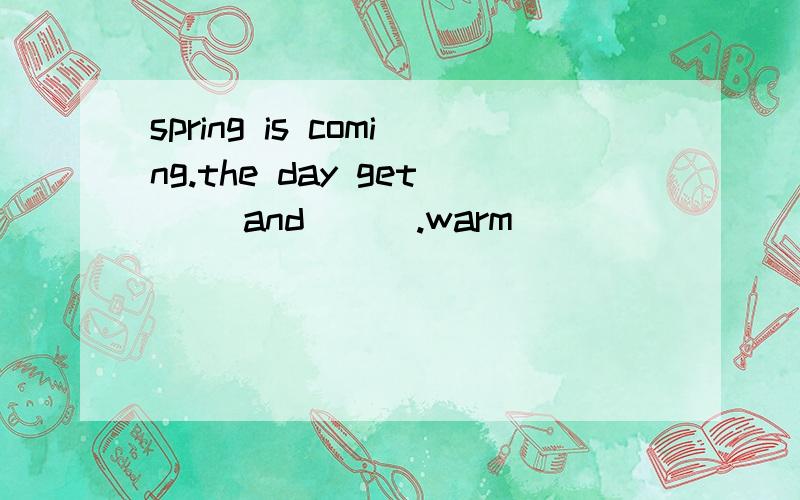 spring is coming.the day get( )and ( ).warm