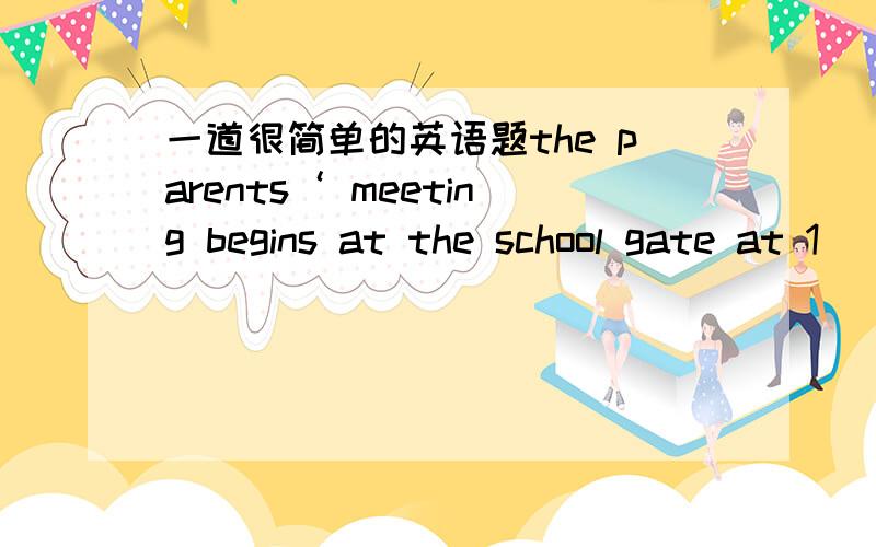 一道很简单的英语题the parents‘ meeting begins at the school gate at 1