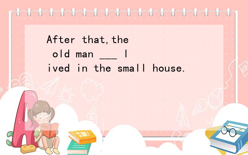 After that,the old man ___ lived in the small house.