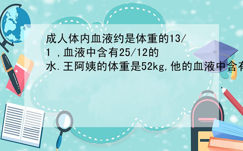 成人体内血液约是体重的13/1 ,血液中含有25/12的水.王阿姨的体重是52kg,他的血液中含有