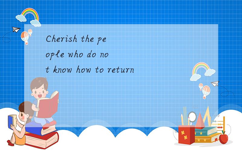 Cherish the people who do not know how to return