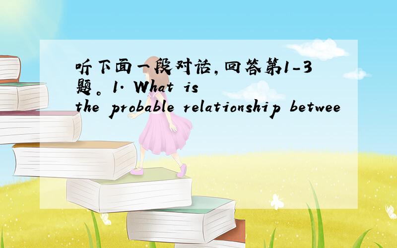 听下面一段对话，回答第1-3题。 1. What is the probable relationship betwee