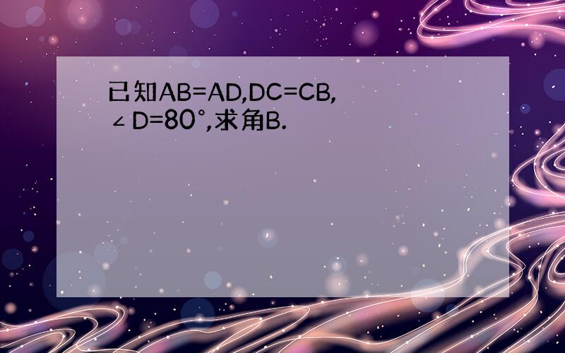 已知AB=AD,DC=CB,∠D=80°,求角B.