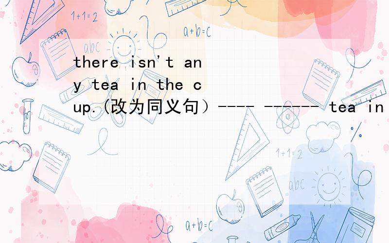 there isn't any tea in the cup.(改为同义句）---- ------ tea in the