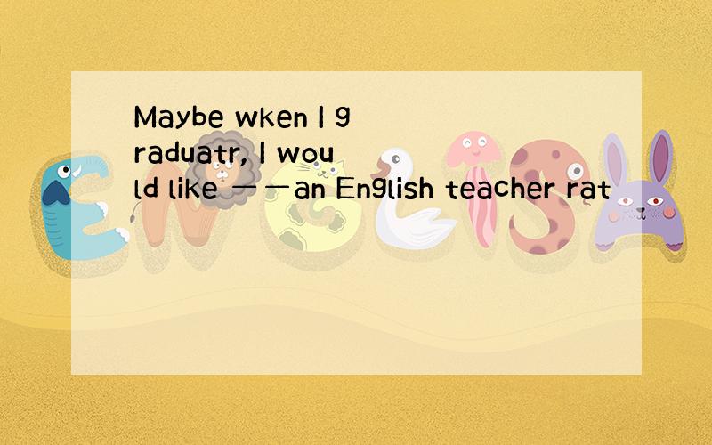 Maybe wken I graduatr, I would like ——an English teacher rat