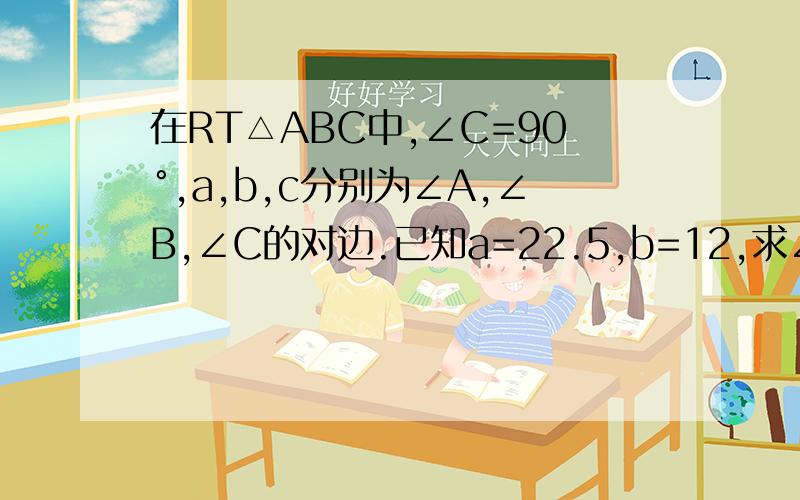 在RT△ABC中,∠C=90°,a,b,c分别为∠A,∠B,∠C的对边.已知a=22.5,b=12,求∠A及∠B的度数.