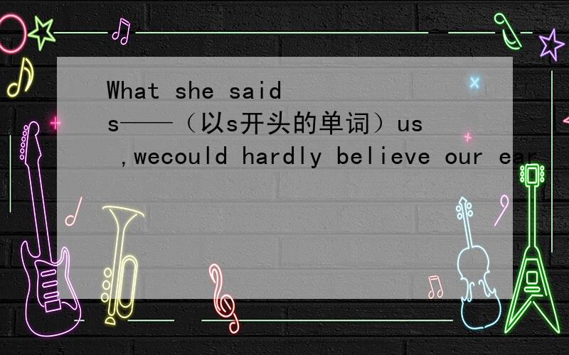 What she said s——（以s开头的单词）us ,wecould hardly believe our ear