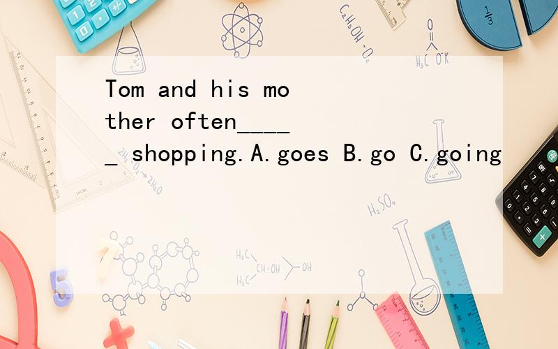 Tom and his mother often_____ shopping.A.goes B.go C.going