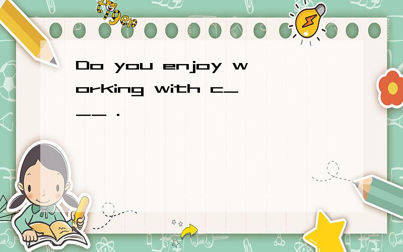 Do you enjoy working with c___ .