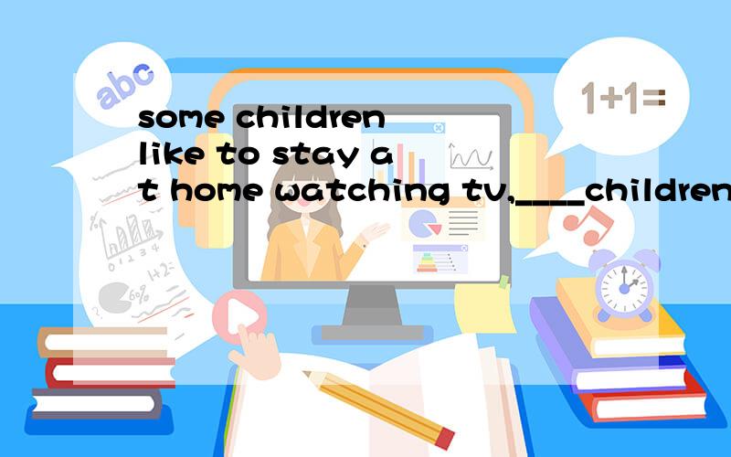 some children like to stay at home watching tv,____children