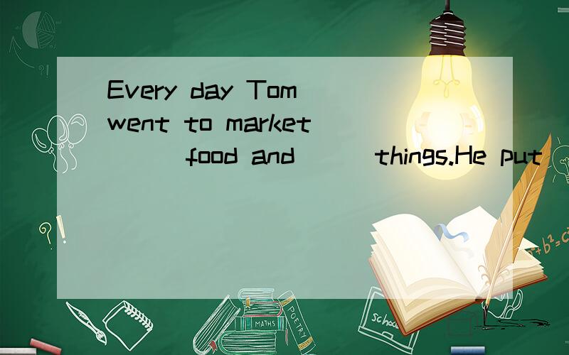 Every day Tom went to market () food and () things.He put ()
