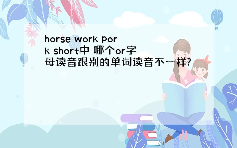 horse work pork short中 哪个or字母读音跟别的单词读音不一样?