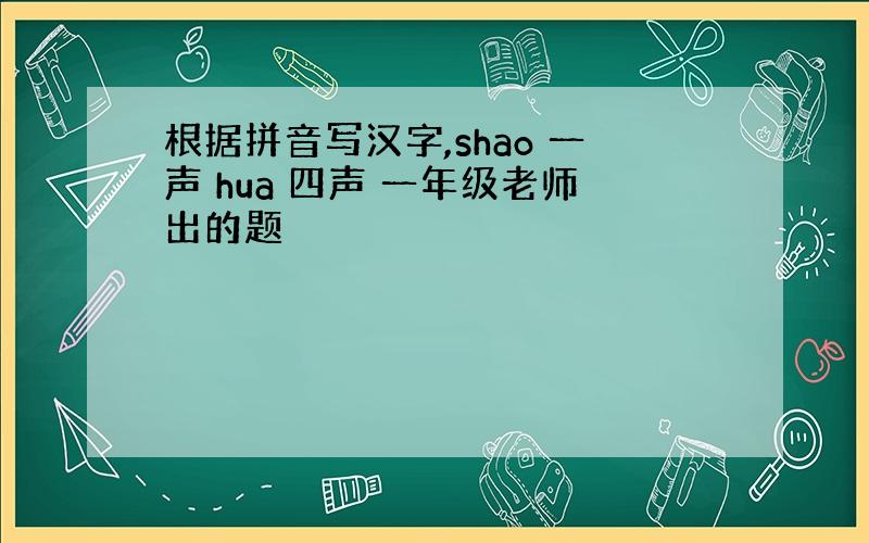 根据拼音写汉字,shao 一声 hua 四声 一年级老师出的题