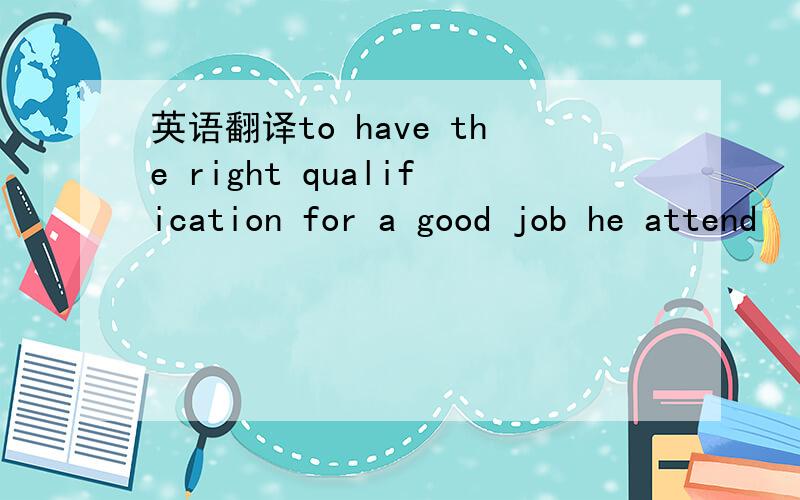 英语翻译to have the right qualification for a good job he attend