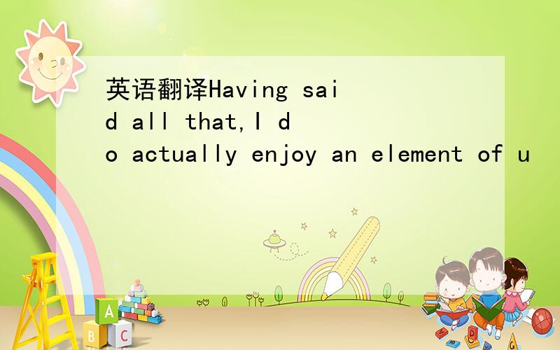 英语翻译Having said all that,I do actually enjoy an element of u