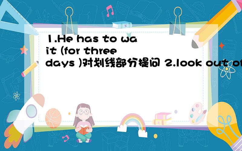 1.He has to wait (for three days )对划线部分提问 2.look out of the