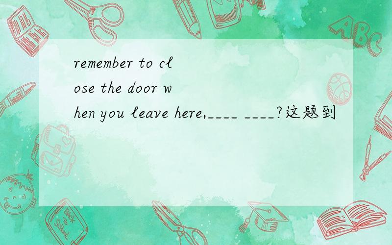 remember to close the door when you leave here,____ ____?这题到