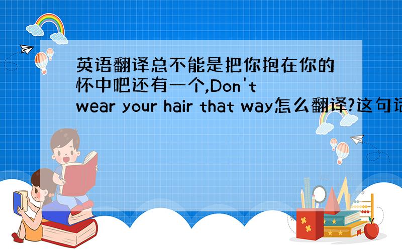 英语翻译总不能是把你抱在你的怀中吧还有一个,Don't wear your hair that way怎么翻译?这句话前