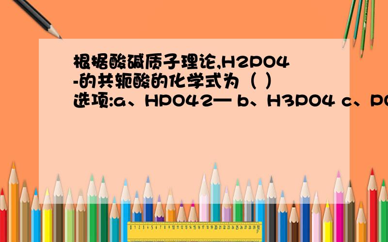 根据酸碱质子理论,H2PO4-的共轭酸的化学式为（ ） 选项:a、HPO42— b、H3PO4 c、PO43—