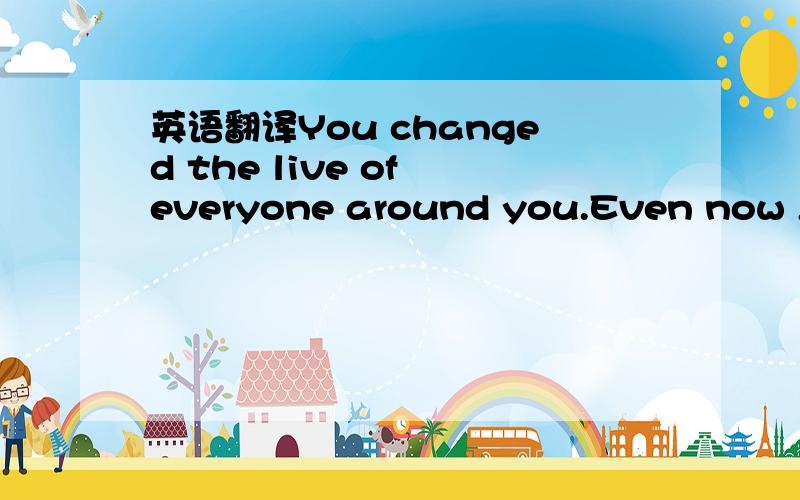 英语翻译You changed the live of everyone around you.Even now ,yo