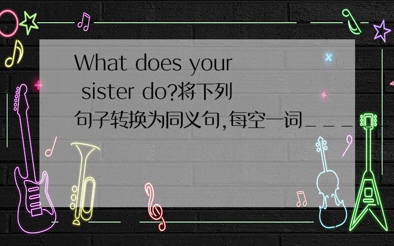 What does your sister do?将下列句子转换为同义句,每空一词______ ______your s