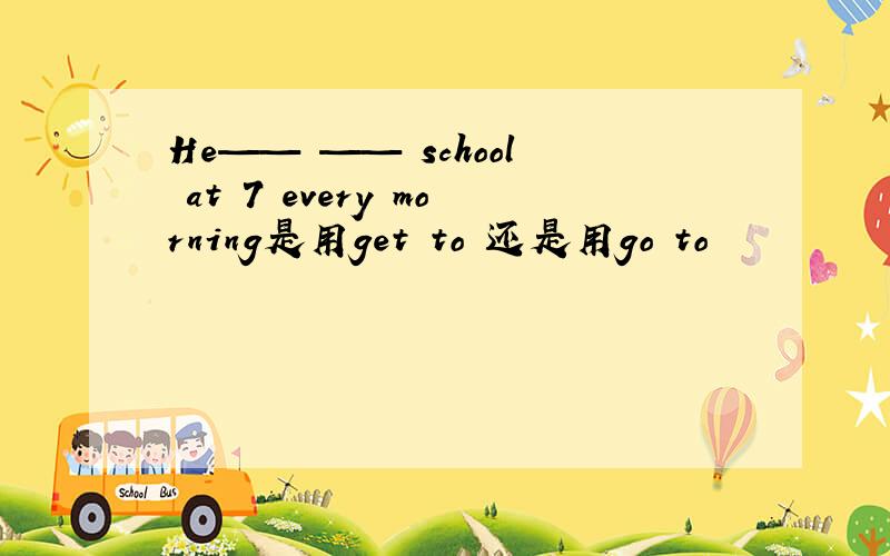 He—— —— school at 7 every morning是用get to 还是用go to