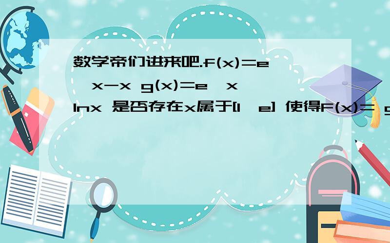数学帝们进来吧.f(x)=e^x-x g(x)=e^x*lnx 是否存在x属于[1,e] 使得F(x)= g(x)-f(