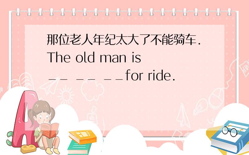 那位老人年纪太大了不能骑车.The old man is__ __ __for ride.