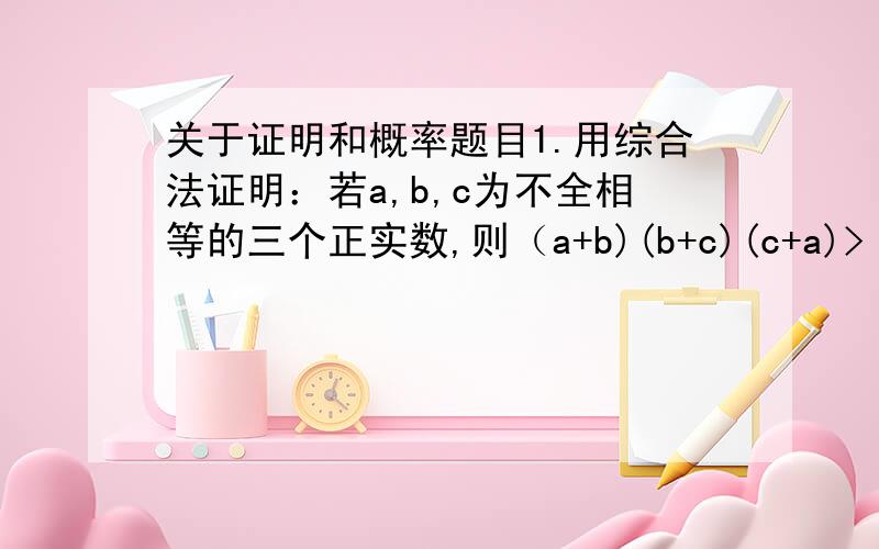 关于证明和概率题目1.用综合法证明：若a,b,c为不全相等的三个正实数,则（a+b)(b+c)(c+a)> 8abc2.