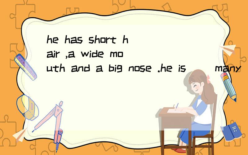he has short hair ,a wide mouth and a big nose .he is( )many