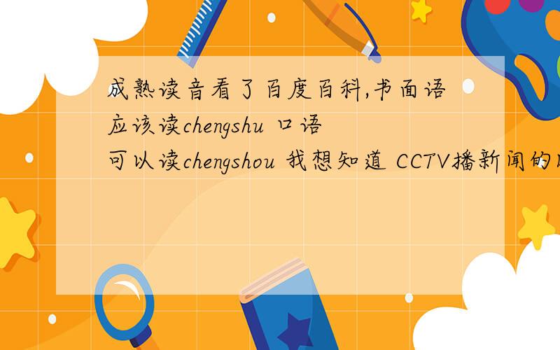 成熟读音看了百度百科,书面语应该读chengshu 口语可以读chengshou 我想知道 CCTV播新闻的时候读的ch