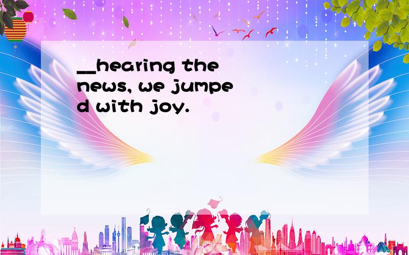 __hearing the news, we jumped with joy.