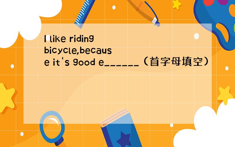 I like riding bicycle,because it's good e______ (首字母填空)