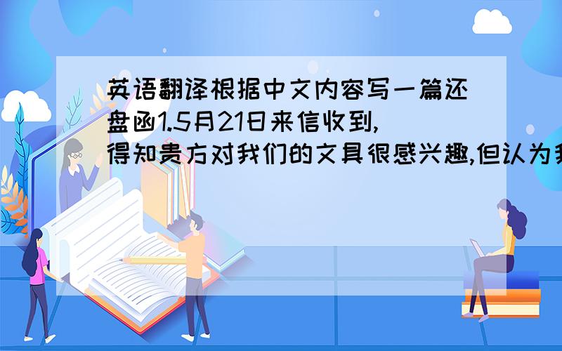 英语翻译根据中文内容写一篇还盘函1.5月21日来信收到,得知贵方对我们的文具很感兴趣,但认为我方4月30日的价格偏高,无