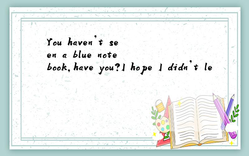 You haven’t seen a blue notebook,have you?I hope I didn’t le