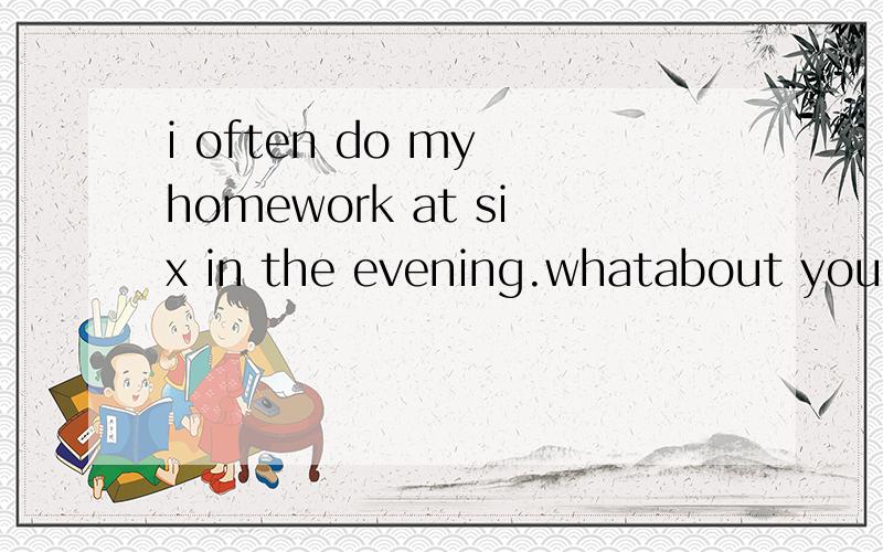 i often do my homework at six in the evening.whatabout you?
