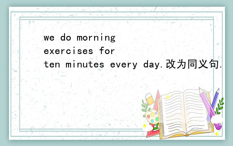 we do morning exercises for ten minutes every day.改为同义句.