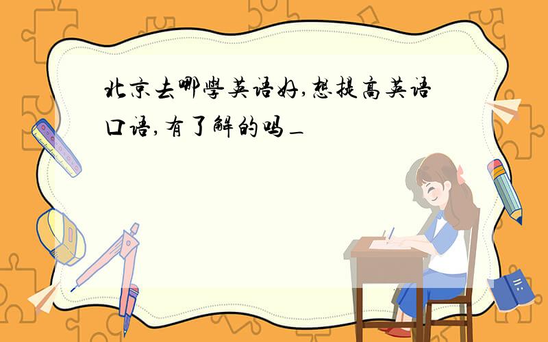 北京去哪学英语好,想提高英语口语,有了解的吗_
