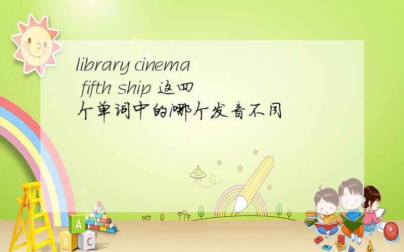 library cinema fifth ship 这四个单词中的i哪个发音不同