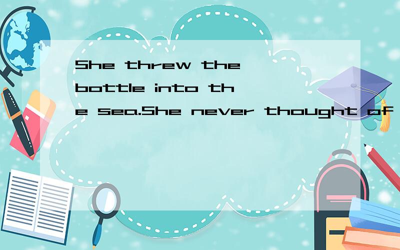 She threw the bottle into the sea.She never thought of it ag