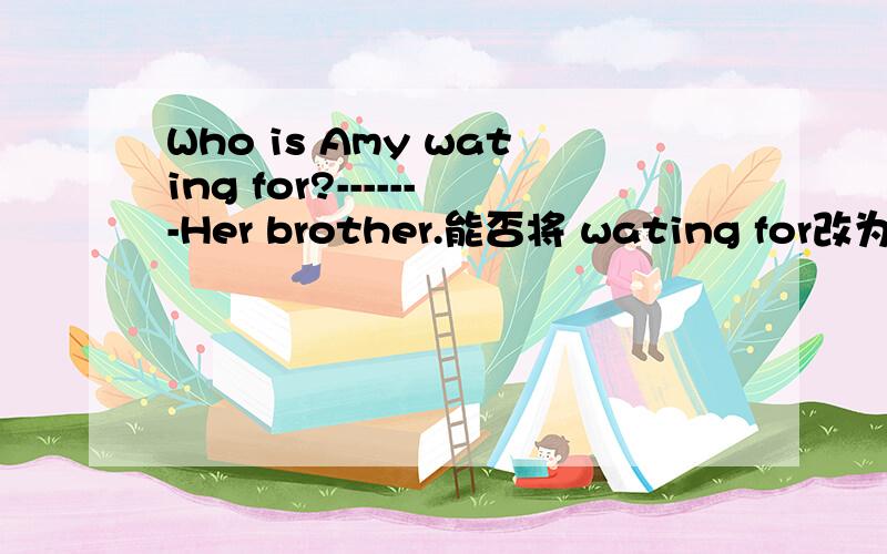 Who is Amy wating for?-------Her brother.能否将 wating for改为wai