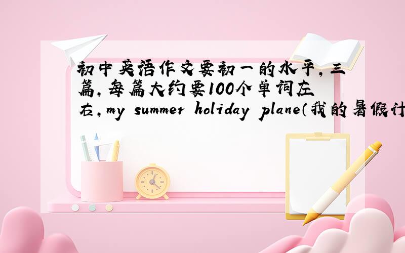 初中英语作文要初一的水平,三篇,每篇大约要100个单词左右,my summer holiday plane（我的暑假计划