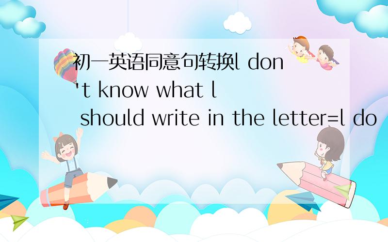 初一英语同意句转换l don't know what l should write in the letter=l do