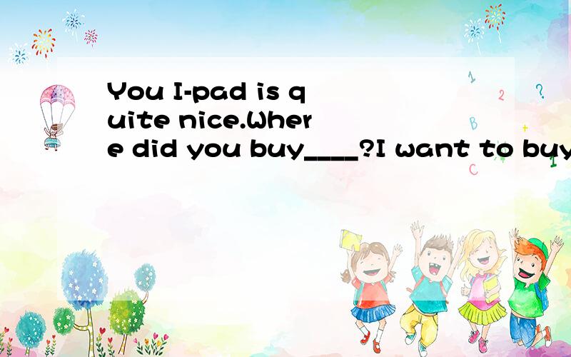 You I-pad is quite nice.Where did you buy____?I want to buy_