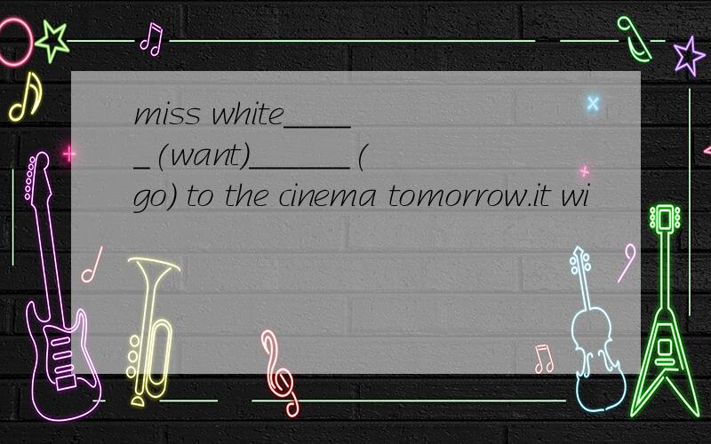 miss white_____(want)______(go) to the cinema tomorrow.it wi